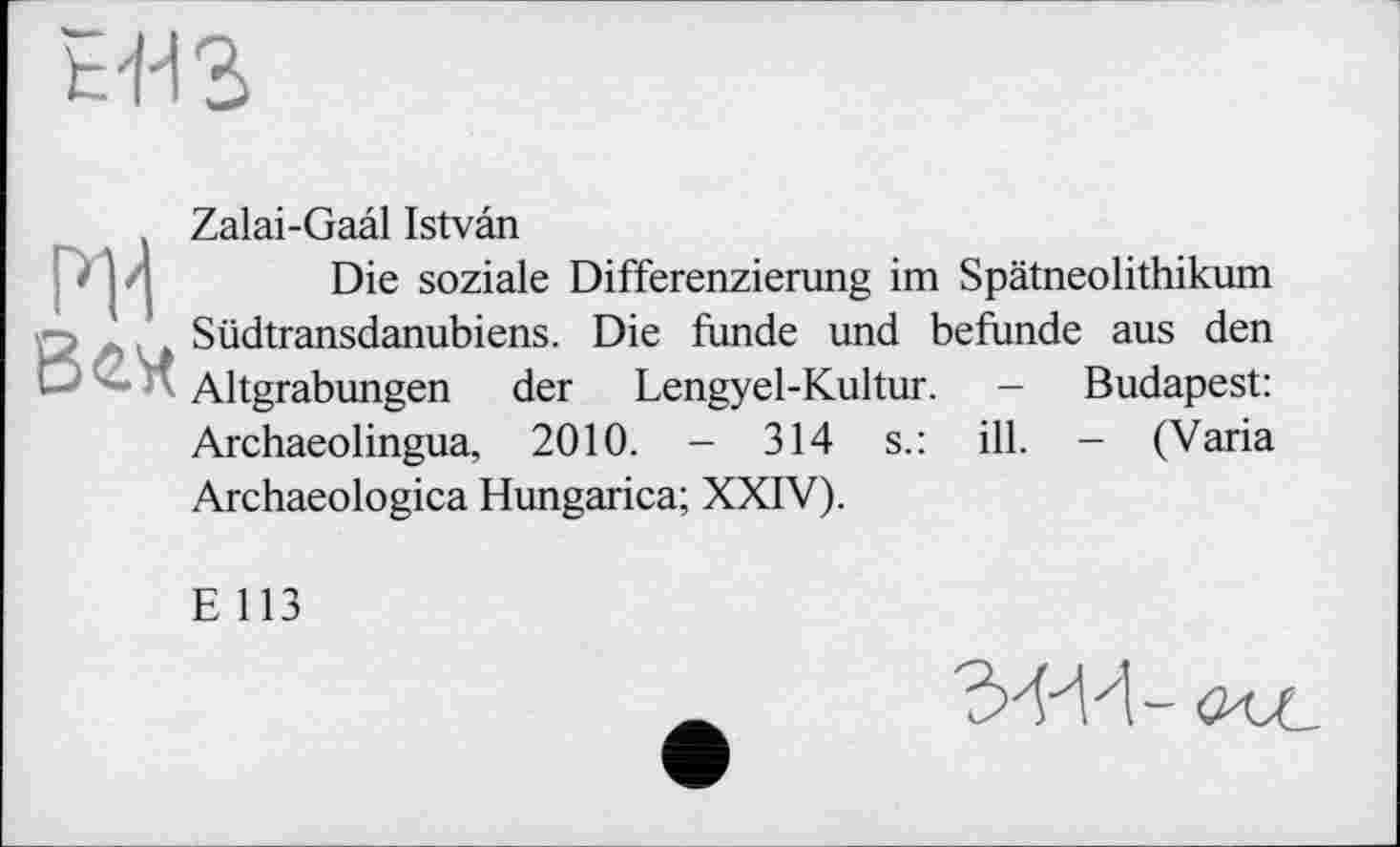 ﻿
И'і Bert
Zalai-Gaâl Istvân
Die soziale Differenzierung im Spätneolithikum Südtransdanubiens. Die funde und befunde aus den Altgrabungen der Lengyel-Kultur. - Budapest: Archaeolingua, 2010. - 314 s.: ill. - (Varia Archaeologica Hungarica; XXIV).
E 113